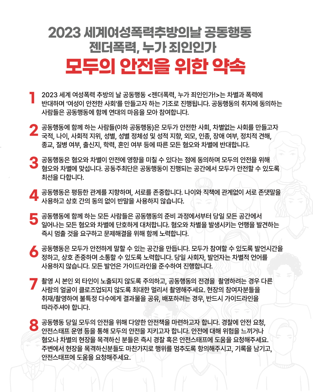 사진2 설명 시작. 흰 배경의 약속문이다. 다음과 같은 약속문의 내용이 적혀 있다. 2023 세계여성폭력추방의날 공동행동 젠더폭력, 누가 죄인인가 모두의 안전을 위한 약속. 1. 2023 세계 여성폭력 추방의 날 공동행동 <젠더폭력, 누가 죄인인가!>는 차별과 폭력에 반대하며 ‘여성이 안전한 사회’를 만들고자 하는 기조로 진행됩니다. 공동행동의 취지에 동의하는 사람들은 공동행동에 함께 연대의 마음을 모아 참여합니다. 2. 공동행동에 함께 하는 사람들(이하 공동행동)은 모두가 안전한 사회, 차별없는 사회를 만들고자 국적, 나이, 사회적 지위, 성별, 성별 정체성 및 성적 지향, 외모, 인종, 장애 여부, 정치적 견해, 종교, 질병 여부, 출신지, 학력, 혼인 여부 등에 따른 모든 혐오와 차별에 반대합니다. 3. 공동행동은 혐오와 차별이 안전에 영향을 미칠 수 있다는 점에 동의하며 모두의 안전을 위해 혐오와 차별에 맞섭니다. 공동주최단은 공동행동이 진행되는 공간에서 모두가 안전할 수 있도록 최선을 다합니다. 4. 공동행동은 평등한 관계를 지향하며, 서로를 존중합니다. 나이와 직책에 관계없이 서로 존댓말을 사용하고 상호 간의 동의 없이 반말을 사용하지 않습니다. 5. 공동행동에 함께 하는 모든 사람들은 공동행동의 준비 과정에서부터 당일 모든 공간에서 일어나는 모든 혐오와 차별에 단호하게 대처합니다. 혐오와 차별을 발생시키는 언행을 발견하는 즉시 멈출 것을 요구하고 문제해결을 위해 함께 노력합니다. 6. 공동행동은 모두가 안전하게 말할 수 있는 공간을 만듭니다. 모두가 참여할 수 있도록 발언시간을 정하고, 상호 존중하며 소통할 수 있도록 노력합니다. 당일 사회자, 발언자는 차별적 언어를 사용하지 않습니다. 모든 발언은 가이드라인을 준수하여 진행합니다. 7. 촬영 시 본인 외 타인이 노출되지 않도록 주의하고, 공동행동의 전경을 촬영하려는 경우 다른 사람의 얼굴이 클로즈업되지 않도록 최대한 멀리서 촬영해주세요. 현장의 참여자분들을 취재/촬영하여 불특정 다수에게 결과물을 공유, 배포하려는 경우, 반드시 가이드라인을 따라주셔야 합니다. 8. 공동행동 당일 모두의 안전을 위해 다양한 안전책을 마련하고자 합니다. 경찰에 안전 요청, 안전스태프 운영 등을 통해 모두의 안전을 지키고자 합니다. 안전에 대해 위험을 느끼거나 혐오나 차별의 현장을 목격하신 분들은 즉시 경찰 혹은 안전스태프에 도움을 요청해주세요. 주변에서 현장을 목격하신 분들도 마찬가지로 행위를 멈추도록 항의해주시고, 기록을 남기고, 안전스태프에 도움을 요청해주세요. 사진2 설명 끝.