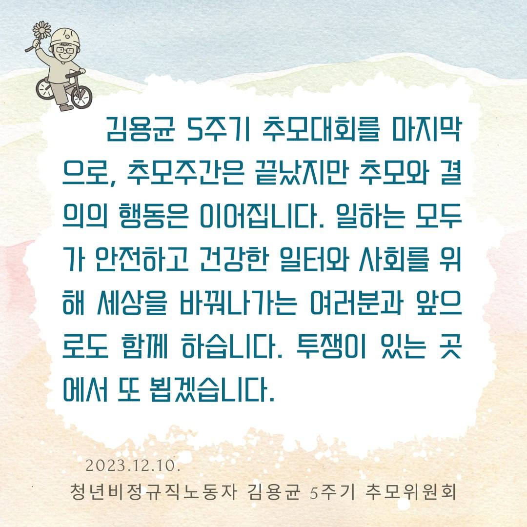 김용균 5주기 추모대회를 마지막으로, 추모주간은 끝났지만 추모와 결의의 행동은 이어집니다. 일하는 모두가 안전하고 건강한 일터와 사회를 위해 세상을 바꿔나가는 여러분과 앞으로도 함께 하습니다. 투쟁이 있는 곳에서 또 뵙겠습니다.